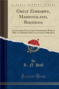 Great Zimbabwe, Mashonaland, Rhodesia: An Account of Two Years' Examination Work in 1902-4 on Behalf of the Government of Rhodesia (Classic Reprint)