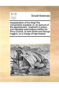 Assassination of the King! the Conspirators Exposed, Or, an Account of the Apprehension, Treatment in Prison, and Repeated Examinations Before the Privy Council, of John Smith and George Higgins, on a Charge of High Treason