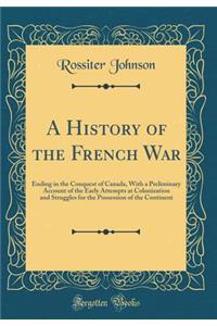 A History of the French War: Ending in the Conquest of Canada, with a Preliminary Account of the Early Attempts at Colonization and Struggles for the Possession of the Continent (Classic Reprint)