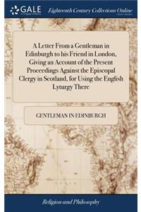 A Letter from a Gentleman in Edinburgh to His Friend in London, Giving an Account of the Present Proceedings Against the Episcopal Clergy in Scotland, for Using the English Lyturgy There