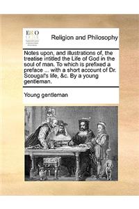 Notes Upon, and Illustrations Of, the Treatise Intitled the Life of God in the Soul of Man. to Which Is Prefixed a Preface ... with a Short Account of Dr. Scougal's Life, &C. by a Young Gentleman.