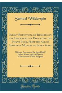 Infant Education, or Remarks on the Importance of Educating the Infant Poor, from the Age of Eighteen Months to Seven Years: With an Account of the Spitalfields' Infant School, and the System of Instruction There Adopted (Classic Reprint)