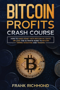 Bitcoin Profits Crash Course: Learn How to Make Money With Bitcoin in 7 Days or Less! The Ultimate Guide to Bitcoin Mining, Investing and Trading