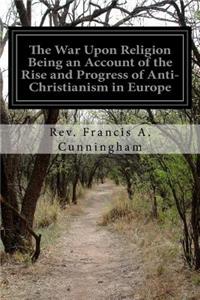 War Upon Religion Being an Account of the Rise and Progress of Anti-Christianism in Europe