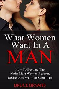 What Women Want In A Man: How To Become The Alpha Male Women Respect, Desire, And Want To Submit To