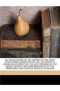 An Examination of the Report of the Joint Stock Bank Committee, &C. &C. to Which Is Added an Account of the Late Pressure in the Money Market, and Embarrassment of the Northern and Central Bank of England