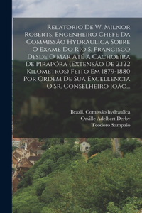 Relatorio De W. Milnor Roberts, Engenheiro Chefe Da Commissão Hydraulica Sobre O Exame Do Rio S. Francisco Desde O Mar Até A Cachoeira De Pirapóra (extensão De 2.122 Kilometros) Feito Em 1879-1880 Por Ordem De Sua Excellencia O Sr. Conselheiro João