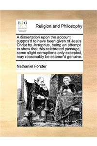 Dissertation Upon the Account Suppos'd to Have Been Given of Jesus Christ by Josephus, Being an Attempt to Shew That This Celebrated Passage, Some Slight Corruptions Only Excepted, May Reasonably Be Esteem'd Genuine.