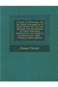 A Cloud of Witnesses, for the Royal Prerogatives of Jesus Christ: Or, the Last Speeches and Testimonies of Those Who Have Suffered for the Truth in