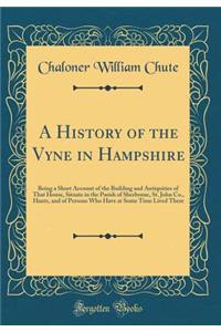 A History of the Vyne in Hampshire: Being a Short Account of the Building and Antiquities of That House, Situate in the Parish of Sherborne, St. John Co., Hants, and of Persons Who Have at Some Time Lived There (Classic Reprint)