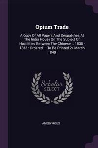 Opium Trade: A Copy Of All Papers And Despatches At The India House On The Subject Of Hostilities Between The Chinese ... 1830 - 1833: Ordered ... To Be Printed 