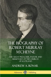 Biography of Robert Murray M'Cheyne: The Great Preacher, Pastor and Missionary of the Church of Scotland