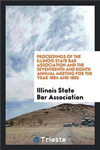 Proceedings of the Illinois State Bar Association and the Seventeenth and Eighth Annual Meeting for the Year 1884 and 1885