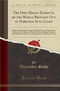 The Free Mason Examin'd, or the World Brought Out of Darkness Into Light: Being an Authentick Account of All the Secrets of the Antient Society of Free-Mason's Which Have Been Handed Down by Oral Tradition Only, from the Institution, to the Present