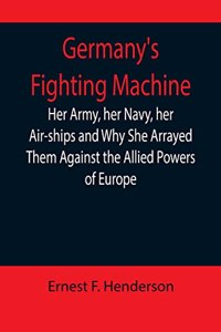 Germany's Fighting Machine; Her Army, her Navy, her Air-ships and Why She Arrayed Them Against the Allied Powers of Europe