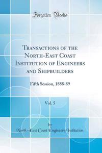 Transactions of the North-East Coast Institution of Engineers and Shipbuilders, Vol. 5: Fifth Session, 1888-89 (Classic Reprint): Fifth Session, 1888-89 (Classic Reprint)