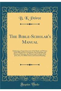 The Bible-Scholar's Manual: Embracing a General Account of the Books and Writers of the Old and New Testaments, the Geography and History of Palestine, the History and Customs of the Jews, Etc;, for Bible Classes and General Reading (Classic Reprin: Embracing a General Account of the Books and Writers of the Old and New Testaments, the Geography and History of Palestine, the History and Customs 