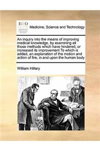 Inquiry Into the Means of Improving Medical Knowledge, by Examining All Those Methods Which Have Hindered, or Increased Its Improvement to Which Is Added, an Explanation of the Motion and Action of Fire, in and Upon the Human Body