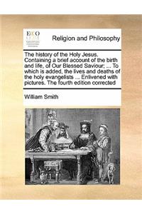 The History of the Holy Jesus. Containing a Brief Account of the Birth and Life, of Our Blessed Saviour; ... to Which Is Added, the Lives and Deaths of the Holy Evangelists ... Enlivened with Pictures. the Fourth Edition Corrected