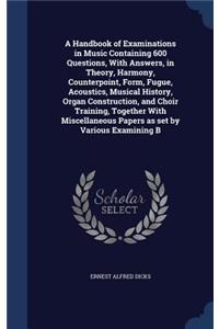 A Handbook of Examinations in Music Containing 600 Questions, With Answers, in Theory, Harmony, Counterpoint, Form, Fugue, Acoustics, Musical History, Organ Construction, and Choir Training, Together With Miscellaneous Papers as set by Various Exam