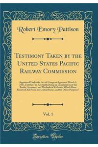 Testimony Taken by the United States Pacific Railway Commission, Vol. 1: Appointed Under the Act of Congress Approved March 3, 1887, Entitled 