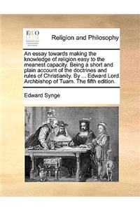 An Essay Towards Making the Knowledge of Religion Easy to the Meanest Capacity. Being a Short and Plain Account of the Doctrines and Rules of Christianity. by ... Edward Lord Archbishop of Tuam. the Fifth Edition.