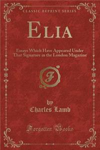 Elia: Essays Which Have Appeared Under That Signature in the London Magazine (Classic Reprint)