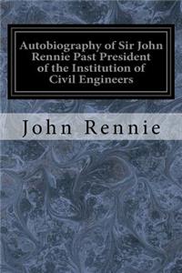 Autobiography of Sir John Rennie Past President of the Institution of Civil Engineers