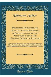 Protesters Vindicated, or a Just and Necessary Defence of Protesting Against, and Withdrawing from This National Church of Scotland: On Account of Her Many Gross and Continued Defections; More Particularly, Her Approving Of, and Going Into the Lega