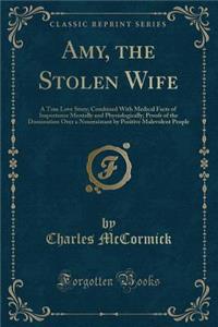 Amy, the Stolen Wife: A True Love Story; Combined with Medical Facts of Importance Mentally and Physiologically; Proofs of the Domination Over a Nonresistant by Positive Malevolent People (Classic Reprint): A True Love Story; Combined with Medical Facts of Importance Mentally and Physiologically; Proofs of the Domination Over a Nonresistant by Positive 