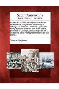 Brief Account of the Causes That Have Retarded the Progress of the Colony of Georgia, in America: Attested Upon Oath: Being a Proper Contrast to a State of the Province of Georgia, Attested Upon Oath: And Some Other Misrepresentations on the Same