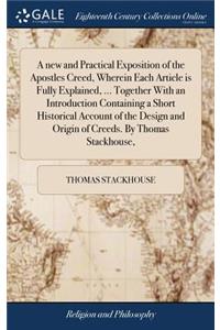 new and Practical Exposition of the Apostles Creed, Wherein Each Article is Fully Explained, ... Together With an Introduction Containing a Short Historical Account of the Design and Origin of Creeds. By Thomas Stackhouse,