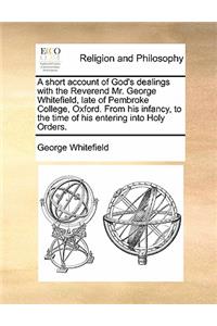 short account of God's dealings with the Reverend Mr. George Whitefield, late of Pembroke College, Oxford. From his infancy, to the time of his entering into Holy Orders.