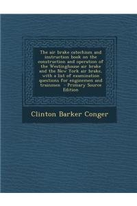 The Air Brake Catechism and Instruction Book on the Construction and Operation of the Westinghouse Air Brake and the New York Air Brake, with a List of Examination Questions for Enginemen and Trainmen