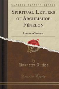 Spiritual Letters of Archbishop Fenelon: Letters to Women (Classic Reprint)