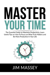 Master Your Time: The Essential Guide to Maximize Productivity, Learn Useful Tips on How To Focus on What Truly Matters and Be More Productive In Your Life