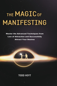 Magic of Manifesting: Master the Advanced Techniques from Law of Attraction and Successfully Attract Your Desires Todd Hoyt (Law of Attraction)