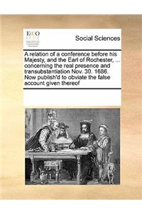 A Relation of a Conference Before His Majesty, and the Earl of Rochester, ... Concerning the Real Presence and Transubstantiation Nov. 30. 1686. Now Publish'd to Obviate the False Account Given Thereof