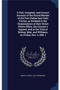 Full, Complete, and Correct Account of the Horrid Murder of the Poor Italian boy Carlo Ferriar, as Detailed in the Examinations at Bow-Street Police Office, the Coroner's Inquest, and at the Trial of Bishop, May, and Williams, on Friday, Dec. 2, 18