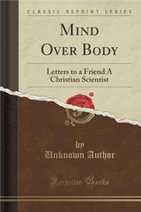 Mind Over Body: Letters to a Friend a Christian Scientist (Classic Reprint)