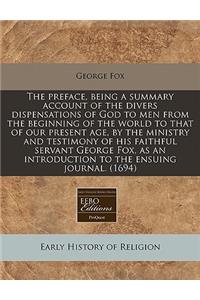 The Preface, Being a Summary Account of the Divers Dispensations of God to Men from the Beginning of the World to That of Our Present Age, by the Ministry and Testimony of His Faithful Servant George Fox, as an Introduction to the Ensuing Journal. 