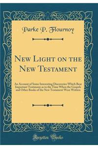 New Light on the New Testament: An Account of Some Interesting Discoveries Which Bear Important Testimony as to the Time When the Gospels and Other Books of the New Testament Were Written (Classic Reprint)