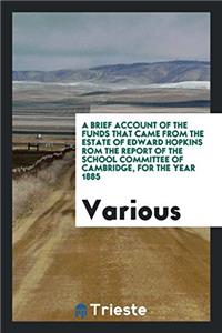 Brief Account of the Funds That Came from the Estate of Edward Hopkins ROM the Report of the School Committee of Cambridge, for the Year 1885