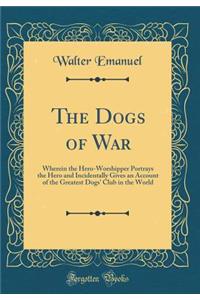 The Dogs of War: Wherein the Hero-Worshipper Portrays the Hero and Incidentally Gives an Account of the Greatest Dogs' Club in the World (Classic Reprint)