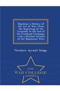 Napoleon; A History of the Art of War: From the Beginning of the Consulate to the End of the Friedland Campaign, with a Detailed Account of the Napoleonic Wars - War College Series