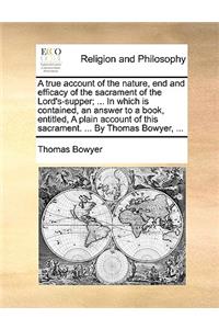 A True Account of the Nature, End and Efficacy of the Sacrament of the Lord's-Supper; ... in Which Is Contained, an Answer to a Book, Entitled, a Plain Account of This Sacrament. ... by Thomas Bowyer, ...