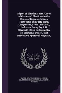 Digest of Election Cases. Cases of Contested Elections in the House of Representatives, Forty-Fifth and Forty-Sixth Congresses, from 1876-1880, Inclusive. Comp. by J. H. Ellsworth, Clerk to Committee on Elections, Under Joint Resolution Approved Au