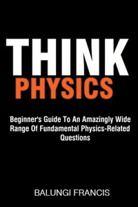 Think Physics: Beginner's Guide to an Amazingly Wide Range of Fundamental Physics Related Questions