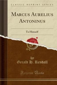 Marcus Aurelius Antoninus: To Himself (Classic Reprint): To Himself (Classic Reprint)