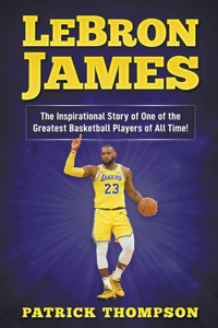 LeBron James: The Inspirational Story of One of the Greatest Basketball Players of All Time!